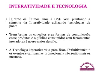 INTERATIVIDADE E TECNOLOGIA

• Durante os últimos anos a G&G vem plantando a
  semente da Interatividade utilizando tecnologias de
  ponta.

• Transformar os conceitos e as formas de comunicação
  entre produtos e o público consumidor com ferramentas
  inovadoras é nosso maior desafio.

• A Tecnologia Interativa veio para ficar. Definitivamente
  os eventos e campanhas promocionais não serão mais os
  mesmos.
 
