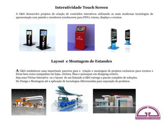Interatividade Touch Screen
A G&G desenvolve projetos de criação de conteúdos interativos utilizando as mais modernas tecnologias de
apresentação com painéis e monitores touchscreen para PDVs, totens, displays e eventos.




                           Layout e Montagem de Estandes

A   G&G estabeleceu uma importante parceria para a criação e montagem de projetos exclusivos para eventos e
feiras bem como campanhas em lojas, vitrines, ilhas e quiosques em shopping centers.
Seja uma Vitrine Interativa ou o layout de um Estande a G&G entrega o pacote completo de soluções.
Do Design e Montagem até a aplicação de tecnologias diferenciadas para exposição de produtos.
 