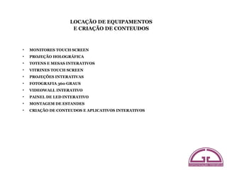 LOCAÇÃO DE EQUIPAMENTOS
                     E CRIAÇÃO DE CONTEUDOS



•   MONITORES TOUCH SCREEN
•   PROJEÇÃO HOLOGRÁFICA
•   TOTENS E MESAS INTERATIVOS
•   VITRINES TOUCH SCREEN
•   PROJEÇÕES INTERATIVAS
•   FOTOGRAFIA 360 GRAUS
•   VIDEOWALL INTERATIVO
•   PAINEL DE LED INTERATIVO
•   MONTAGEM DE ESTANDES
•   CRIAÇÃO DE CONTEUDOS E APLICATIVOS INTERATIVOS
 
