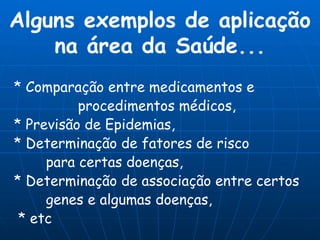 Alguns exemplos de aplicação na área da Saúde... * Comparação entre medicamentos e  procedimentos médicos, * Previsão de Epidemias, * Determinação de fatores de risco  para certas doenças, * Determinação de associação entre certos  genes e algumas doenças, * etc 