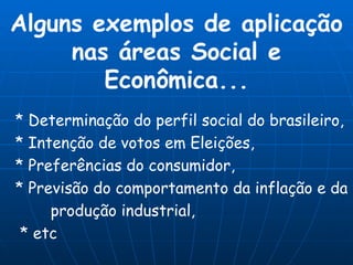 Alguns exemplos de aplicação nas áreas Social e Econômica... * Determinação do perfil social do brasileiro, * Intenção de votos em Eleições, * Preferências do consumidor, * Previsão do comportamento da inflação e da produção industrial, * etc 