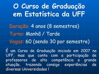 O Curso de Graduação em Estatística da UFF Duração:  4 anos (8 semestres) Turno:  Manhã / Tarde Vagas:  60 (sendo 30 por semestre) É um Curso de Graduação iniciado em 2007 na UFF, mas que conta com a participação de professores de alta competência e grande atuação, trazendo consigo experiências de diversas Universidades !  