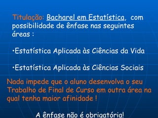 Titulação:   Bacharel em Estatística ,  com possibilidade de ênfase nas seguintes áreas : Estatística Aplicada às Ciências da Vida Estatística Aplicada às Ciências Sociais Nada impede que o aluno desenvolva o seu Trabalho de Final de Curso em outra área na qual tenha maior afinidade !  A ênfase não é obrigatória! 