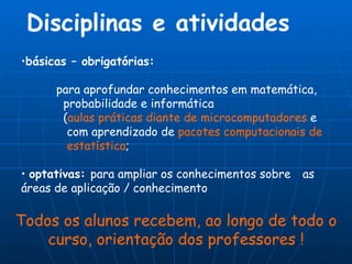 Disciplinas e atividades básicas – obrigatórias:  para aprofundar conhecimentos em matemática,    probabilidade e informática  ( aulas práticas diante de microcomputadores  e      com aprendizado de  pacotes computacionais   de      estatística ; optativas:  para ampliar os conhecimentos sobre  as áreas de aplicação / conhecimento Todos os alunos recebem, ao longo de todo o curso, orientação dos professores ! 