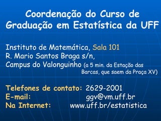 Coordenação do Curso de Graduação em Estatística da UFF Instituto de Matemática,  Sala 101 R. Mario Santos Braga s/n,  Campus do Valonguinho  (a 5 min. da Estação das    Barcas, que saem da Praça XV) Telefones de contato:   2629-2001 E-mail:   [email_address] Na Internet:   www.uff.br/estatistica 