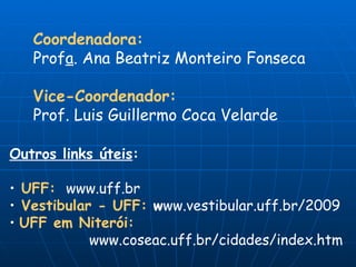 Coordenadora: Prof a . Ana Beatriz Monteiro Fonseca Vice-Coordenador: Prof. Luis Guillermo Coca Velarde Outros links úteis : UFF:   www.uff.br Vestibular - UFF:  w ww.vestibular.uff.br/2009 UFF em Niterói:   www.coseac.uff.br/cidades/index.htm 