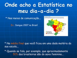 Onde acho a Estatística no meu dia-a-dia ? * Na  média final  que você ficou em uma dada matéria da  sua escola... * Nos meios de comunicação... * Quando se fala, por exemplo, que aproximadamente   51%  dos brasileiros são do sexo feminino... Ex.:  Dengue 2007 no Brasil 
