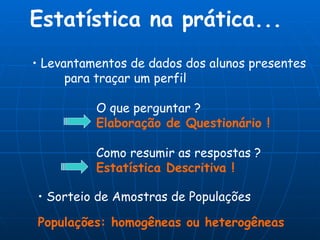 Estatística na prática... Sorteio de Amostras de Populações Populações: homogêneas ou heterogêneas Levantamentos de dados dos alunos presentes para traçar um perfil O que perguntar ? Elaboração de Questionário ! Como resumir as respostas ? Estatística Descritiva ! 