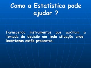Como a Estatística pode ajudar ? Fornecendo instrumentos que auxiliam a tomada de decisão em toda situação onde  incertezas estão presentes. 