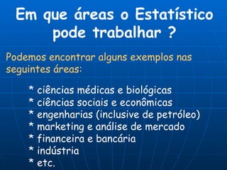 Podemos encontrar alguns exemplos nas seguintes áreas: * ciências médicas e biológicas * ciências sociais e econômicas * engenharias (inclusive de petróleo) * marketing e análise de mercado * financeira e bancária * indústria * etc. Em que áreas o Estatístico pode trabalhar ? 
