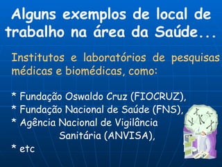 Institutos e laboratórios de pesquisas médicas e biomédicas, como:   * Fundação Oswaldo Cruz (FIOCRUZ),  * Fundação Nacional de Saúde (FNS), * Agência Nacional de Vigilância   Sanitária (ANVISA),  * etc Alguns exemplos de local de trabalho na área da Saúde... 