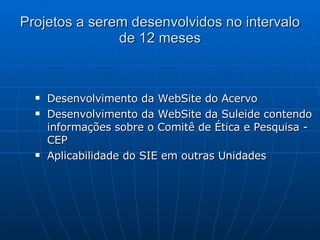 Projetos a serem desenvolvidos no intervalo de 12 meses Desenvolvimento da WebSite do Acervo Desenvolvimento da WebSite da Suleide contendo informações sobre o Comitê de Ética e Pesquisa - CEP Aplicabilidade do SIE em outras Unidades  