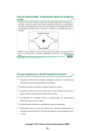 Foco do Sistema GIDE: cumprimento efetivo da missão da
Escola
 O Artigo 2º da Lei de Diretrizes e Bases da Educação (LDB) define a finalidade da
 educação: “Dever da família e do Estado, inspirado nos princípios de liberdade e
 nos ideais de solidariedade humana, tem por finalidade o pleno desenvolvimento
 do educando, seu preparo para o exercício da cidadania e sua qualificação para o
 trabalho”.




Entende-se como cidadão o aluno que tem vivência de valores, mas que também
possui os conhecimentos, atitudes e habilidades referentes à sua idade/ano de
ensino.




Por que implementar a Gestão Integrada da Escola?

   Integração das dimensões estratégica, pedagógica e gerencial no planejamento,
    alinhando as pessoas e potencializando os resultados;

 Redução do trabalho, dispersão de energia e talento nas escolas;
   Conversão do esforço da equipe escolar para o aluno (solução de problemas e
    alcance de metas relacionadas à atividade fim da escola);

   Previsibilidade de resultados, devido à implementação do gerenciamento
    científico baseado em fatos e dados;

 Acompanhamento sistemático e possibilidade de agir corretivamente.

   Identificação correta e precisa dos fatores que influenciam negativamente os
    resultados da escola (Índice de Formação de Cidadania e Responsabilidade Social
    – IFC/RS).




            Copyright © 2011 Todos os Direitos Reservados ao INDG

                                           13
 