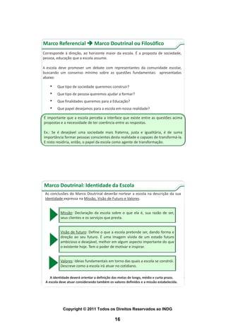 Marco Referencial  Marco Doutrinal ou Filosófico
Corresponde à direção, ao horizonte maior da escola. É a proposta de sociedade,
pessoa, educação que a escola assume.

A escola deve promover um debate com representantes da comunidade escolar,
buscando um consenso mínimo sobre as questões fundamentais apresentadas
abaixo:

    •   Que tipo de sociedade queremos construir?
    •   Que tipo de pessoa queremos ajudar a formar?
    •   Que finalidades queremos para a Educação?
    •   Que papel desejamos para a escola em nossa realidade?

É importante que a escola perceba a interface que existe entre as questões acima
propostas e a necessidade de ter coerência entre as respostas.

Ex.: Se é desejável uma sociedade mais fraterna, justa e igualitária, é de suma
importância formar pessoas conscientes desta realidade e capazes de transformá-la.
E nisto residiria, então, o papel da escola como agente de transformação.




Marco Doutrinal: Identidade da Escola
 As conclusões do Marco Doutrinal deverão nortear a escola na descrição da sua
 Identidade expressa na Missão, Visão de Futuro e Valores.


          Missão: Declaração da escola sobre o que ela é, sua razão de ser,
          seus clientes e os serviços que presta.


          Visão de futuro: Define o que a escola pretende ser, dando forma e
          direção ao seu futuro. É uma imagem vívida de um estado futuro
          ambicioso e desejável, melhor em algum aspecto importante do que
          o existente hoje. Tem o poder de motivar e inspirar.


          Valores: Ideias fundamentais em torno das quais a escola se constrói.
          Descreve como a escola irá atuar no cotidiano.

    A identidade deverá orientar a definição das metas de longo, médio e curto prazo.
 A escola deve atuar considerando também os valores definidos e a missão estabelecida.




            Copyright © 2011 Todos os Direitos Reservados ao INDG

                                             16
 