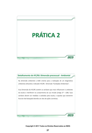 PRÁTICA 2




Detalhamento do IFC/RS: Dimensão processual - Ambiental

Na dimensão ambiental a GIDE orienta para a realização de um diagnóstico
ambiental utilizando o indicador IFC/RS - Dimensão “Condições Ambientais”.


Essa Dimensão do IFC/RS contém as variáveis que mais influenciam o ambiente
da escola e interferem no cumprimento da sua missão (artigo 2º – LDB). Suas
variáveis devem ser medidas e avaliadas pela escola, e aquelas que estiverem
fora do nível desejado deverão ser alvo de ações corretivas.




           Copyright © 2011 Todos os Direitos Reservados ao INDG

                                          27
 