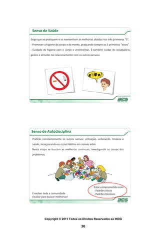 Senso de Saúde

Exige que se pratiquem e se mantenham as melhorias obtidas nos três primeiros “S”.
- Promover a higiene do corpo e da mente, praticando sempre os 3 primeiros “esses”.
- Cuidado de higiene com o corpo e vestimentas. É também cuidar do vocabulário,
gestos e atitudes no relacionamento com as outras pessoas.




Senso de Autodisciplina
 Praticar constantemente os outros sensos: utilização, ordenação, limpeza e
 saúde, incorporando-os como hábitos em nossas vidas.
 Nesta etapa se buscam as melhorias contínuas, investigando as causas dos
 problemas.




                                                     Estar comprometido com:
                                                     - Padrões éticos
 Envolver toda a comunidade                          - Padrões técnicos
 escolar para buscar melhorias!




           Copyright © 2011 Todos os Direitos Reservados ao INDG

                                          36
 