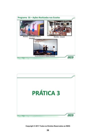 Programa 5S – Ações Realizadas nas Escolas




     Mutirão – CE Arabela Ribeiro                   Mutirão – (Ceará)
              (Sergipe)




                       Escola Monteiro Lobato (Paraná)




                   PRÁTICA 3



         Copyright © 2011 Todos os Direitos Reservados ao INDG

                                         38
 