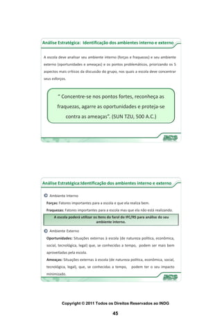 Análise Estratégica: Identificação dos ambientes interno e externo


A escola deve analisar seu ambiente interno (forças e fraquezas) e seu ambiente
externo (oportunidades e ameaças) e os pontos problemáticos, priorizando os 5
aspectos mais críticos da discussão do grupo, nos quais a escola deve concentrar
seus esforços.



         “ Concentre-se nos pontos fortes, reconheça as
        fraquezas, agarre as oportunidades e proteja-se
             contra as ameaças”. (SUN TZU, 500 A.C.)




Análise Estratégica:Identificação dos ambientes interno e externo

   Ambiente Interno
  Forças: Fatores importantes para a escola e que ela realiza bem.
  Fraquezas: Fatores importantes para a escola mas que ela não está realizando.
      A escola poderá utilizar os itens do farol do IFC/RS para análise do seu
                                ambiente interno.

   Ambiente Externo
  Oportunidades: Situações externas à escola (de natureza política, econômica,
  social, tecnológica, legal) que, se conhecidas a tempo, podem ser mais bem
  aproveitadas pela escola.
  Ameaças: Situações externas à escola (de natureza política, econômica, social,
  tecnológica, legal), que, se conhecidas a tempo,    podem ter o seu impacto
  minimizado.




           Copyright © 2011 Todos os Direitos Reservados ao INDG

                                           45
 