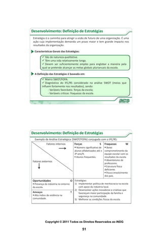 Desenvolvimento: Definição de Estratégias
 Estratégia é o caminho para atingir a visão de futuro de uma organização. É uma
 ação cuja implementação demanda um prazo maior e tem grande impacto nos
 resultados da organização.

  Características Gerais das Estratégias:
          São de natureza qualitativa.
          Têm uma vida relativamente longa.
          Devem ser suficientemente amplas para englobar a maneira pela
         qual se pretende alcançar as metas globais plurianuais da escola.

  A Definição das Estratégias é baseada em:
          Matriz SWOT/FOFA.
          Diagnóstico do IFC/RS considerado na análise SWOT (meios que
         influem fortemente nos resultados), sendo:
              - Variáveis favoráveis: forças da escola;
              - Variáveis críticas: fraquezas da escola.




Desenvolvimento: Definição de Estratégias
  Exemplo de Análise Estratégica (SWOT/FOFA) conjugada com o IFC/RS:
             Fatores internos            Forças                  S   Fraquezas         W
                                          Número significativo de    Baixo
                                         alunos alfabetizados até o comprometimento da
                                         3º ano/9.                  equipe escolar com os
                                          Alunos frequentes.       resultados da escola.
                                                                     Absenteísmo de
Fatores externos
                                                                    professores.
                                                                     Estrutura física
                                                                    deficiente.
                                                                     Pouco envolvimento
                                                                    dos pais.
Oportunidades                        O Estratégias:
 Presença da indústria no entorno       1) Implementar política de meritocracia na escola
da escola.                                  com apoio da indústria local.
                                         2) Desenvolver ações inovadoras e criativas que
Ameaças                              T      favoreçam maior participação da família e
 Alto índice de violência na               segurança na comunidade.
comunidade.                              3) Melhorar as condições físicas da escola.




            Copyright © 2011 Todos os Direitos Reservados ao INDG

                                                51
 