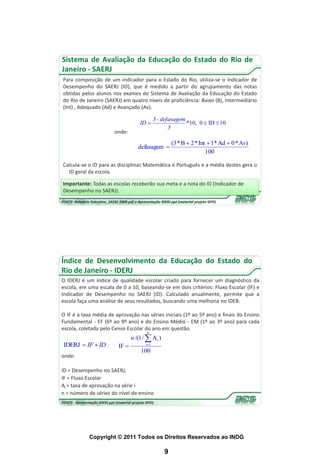 Sistema de Avaliação da Educação do Estado do Rio de
Janeiro - SAERJ
Para composição de um indicador para o Estado do Rio, utiliza-se o Indicador de
Desempenho do SAERJ (ID), que é medido a partir do agrupamento das notas
obtidas pelos alunos nos exames do Sistema de Avaliação da Educação do Estado
do Rio de Janeiro (SAERJ) em quatro níveis de proficiência: Baixo (B), Intermediário
(Int) , Adequado (Ad) e Avançado (Av).

                                                       3 - defasagem
                                             ID                     *10, 0  ID  10
                                                              3
                              onde:
                                                               (3 * B  2 * Int  1* Ad  0 * Av)
                                            defasagem 
                                                                               100

Calcula-se o ID para as disciplinas Matemática e Português e a média destes gera o
  ID geral da escola.

Importante: Todas as escolas receberão sua meta e a nota do ID (Indicador de
Desempenho no SAERJ).
FONTE: Relatório Executivo_SAERJ 2009.pdf e Apresentação IDERJ.ppt (material projeto GPD)




Índice de Desenvolvimento da Educação do Estado do
Rio de Janeiro - IDERJ
O IDERJ é um índice de qualidade escolar criado para fornecer um diagnóstico da
escola, em uma escala de 0 a 10, baseando-se em dois critérios: Fluxo Escolar (IF) e
Indicador de Desempenho no SAERJ (ID). Calculado anualmente, permite que a
escola faça uma análise de seus resultados, buscando uma melhoria no IDEB.

O IF é a taxa média de aprovação nas séries iniciais (1º ao 5º ano) e finais do Ensino
Fundamental - EF (6º ao 9º ano) e do Ensino Médio - EM (1º ao 3º ano) para cada
escola, coletada pelo Censo Escolar do ano em questão.
                                                 n
                                        n /(1 /  A i )
 IDERJ  IF  ID                IF             i 1
                                             100
onde:

ID = Desempenho no SAERJ,
IF = Fluxo Escolar
Ai = taxa de aprovação na série i
n = número de séries do nível de ensino
FONTE: Apresentação IDERJ.ppt (material projeto GPD)




                Copyright © 2011 Todos os Direitos Reservados ao INDG

                                                           9
 