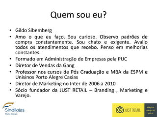 Quem sou eu?
• Gildo Sibemberg
• Amo o que eu faço. Sou curioso. Observo padrões de
compra constantemente. Sou chato e exigente. Avalio
todos os atendimentos que recebo. Penso em melhorias
constantes.
• Formado em Administração de Empresas pela PUC
• Diretor de Vendas da Gang
• Professor nos cursos de Pós Graduação e MBA da ESPM e
Unisinos Porto Alegre Caxias
• Diretor de Marketing no Inter de 2006 a 2010
• Sócio fundador da JUST RETAIL – Branding , Marketing e
Varejo.
 