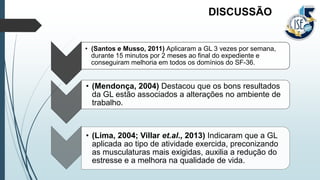 • (Santos e Musso, 2011) Aplicaram a GL 3 vezes por semana,
durante 15 minutos por 2 meses ao final do expediente e
conseguiram melhoria em todos os domínios do SF-36.
• (Mendonça, 2004) Destacou que os bons resultados
da GL estão associados a alterações no ambiente de
trabalho.
• (Lima, 2004; Villar et.al., 2013) Indicaram que a GL
aplicada ao tipo de atividade exercida, preconizando
as musculaturas mais exigidas, auxilia a redução do
estresse e a melhora na qualidade de vida.
DISCUSSÃO
 