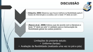 • (Valquíria, 2009) Observou que houve melhora na flexibilidade após 6
meses de intervenção e a avaliou com o teste “3º dedo ao solo”.
• (Sacco et.al., 2008) Indicou que de acordo com a literatura o
teste “3º dedo ao solo” é validado para a mensuração da
flexibilidade global da cadeia posterior.
DISCUSSÃO
Limitações do presente estudo:
• Uniforme (fardas)
• Avaliação da flexibilidade (realizada uma vez no pré e pós)
 