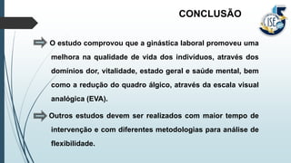 O estudo comprovou que a ginástica laboral promoveu uma
melhora na qualidade de vida dos indivíduos, através dos
domínios dor, vitalidade, estado geral e saúde mental, bem
como a redução do quadro álgico, através da escala visual
analógica (EVA).
Outros estudos devem ser realizados com maior tempo de
intervenção e com diferentes metodologias para análise de
flexibilidade.
CONCLUSÃO
 