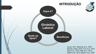 INTRODUÇÃO
O que é? Quais os tipos?
Souza, 2011; Resende et al., 2007;
Moraes e Silva, 2016; Lírio et al., 2012
Silva et al., 2010; Villar et al., 2013;
Delani et al., 2013; Maciel, et al., 2005
Ginástica
Laboral
Oque é?
Benefícios
Quais os
tipos?
 