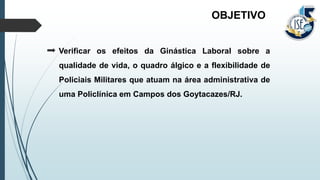 Verificar os efeitos da Ginástica Laboral sobre a
qualidade de vida, o quadro álgico e a flexibilidade de
Policiais Militares que atuam na área administrativa de
uma Policlínica em Campos dos Goytacazes/RJ.
OBJETIVO
 