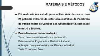Foi realizado um estudo prospectivo série de casos, com
25 policiais militares do setor administrativo da Policlínica
da Polícia Militar de Campos dos Goytacazes/RJ, com idade
entre 30 e 55 anos.
Procedimentos/ Instrumentação:
Termo de consentimento livre e esclarecido
Palestra sobre Ergonomia e Ginástica Laboral
Aplicação dos questionários Direta e individual
Teste 3º dedo ao Solo
MATERIAIS E MÉTODOS
 