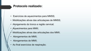 Protocolo realizado:
• Exercícios de aquecimentos para MMSS;
• Mobilizações ativas das articulaçoes de MMSS;
• Alongamento do tronco e região cervical;
• Aquecimentos para MMII;
• Mobilizações ativas das articulações dos MMII;
• Alongamentos de MMII;
• Alongamentos de MMII;
• Ao final exercícios de respiração;
 