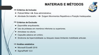 MATERIAIS E MÉTODOS
Critérios de Inclusão
 Policial Militar Área administrativa;
 Atividade De trabalho Exigem Movimentos Repetitivos e Posição Inadequadas.
Critérios de Exclusão
 Espondilite anquilosante;
 Uso de próteses em membros inferiores ou superiores;
 Artrodese na coluna;
 Capsulite adesiva em ombro;
 Síndrome da hipermobilidade ou bloqueio ósseo limitando mobilidade articular.
Análise estatística
 Microsoft Excel® 2016
 SigmaPlot® 12.0
 