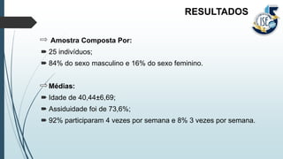 Amostra Composta Por:
 25 indivíduos;
 84% do sexo masculino e 16% do sexo feminino.
Médias:
 Idade de 40,44±6,69;
 Assiduidade foi de 73,6%;
 92% participaram 4 vezes por semana e 8% 3 vezes por semana.
RESULTADOS
 