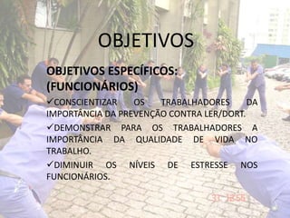 OBJETIVOS
OBJETIVOS ESPECÍFICOS:
(FUNCIONÁRIOS)
CONSCIENTIZAR OS TRABALHADORES DA
IMPORTÂNCIA DA PREVENÇÃO CONTRA LER/DORT.
DEMONSTRAR PARA OS TRABALHADORES A
IMPORTÂNCIA DA QUALIDADE DE VIDA NO
TRABALHO.
DIMINUIR OS NÍVEIS DE ESTRESSE NOS
FUNCIONÁRIOS.
 