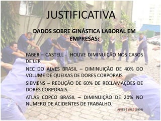 JUSTIFICATIVA
DADOS SOBRE GINÁSTICA LABORAL EM
EMPRESAS:
FABER – CASTELL - HOUVE DIMINUIÇÃO NOS CASOS
DE LER
NEC DO ALVES BRASIL – DIMINUIÇÃO DE 40% DO
VOLUME DE QUEIXAS DE DORES CORPORAIS
SIEMENS – REDUÇÃO DE 60% DE RECLAMAÇÕES DE
DORES CORPORAIS.
ATLAS COPCO BRASIL – DIMINUIÇÃO DE 20% NO
NUMERO DE ACIDENTES DE TRABALHO.
ALVES E VALE (1999)
 
