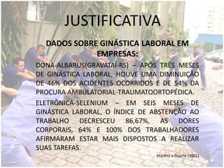JUSTIFICATIVA
DADOS SOBRE GINÁSTICA LABORAL EM
EMPRESAS:
DONA-ALBARUS(GRAVATAÍ-RS) – APÓS TRÊS MESES
DE GINÁSTICA LABORAL, HOUVE UMA DIMINUIÇÃO
DE 46% DOS ACIDENTES OCORRIDOS E DE 54% DA
PROCURA AMBULATORIAL-TRAUMATOORTOPÉDICA.
ELETRÔNICA-SELENIUM – EM SEIS MESES DE
GINÁSTICA LABORAL, O ÍNDICE DE ABSTENÇÃO AO
TRABALHO DECRESCEU 86,67%, AS DORES
CORPORAIS, 64% E 100% DOS TRABALHADORES
AFIRMARAM ESTAR MAIS DISPOSTOS A REALIZAR
SUAS TAREFAS.
Martins e Duarte (2001)
 