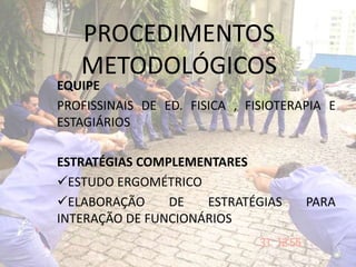 PROCEDIMENTOS
METODOLÓGICOS
EQUIPE
PROFISSINAIS DE ED. FISICA , FISIOTERAPIA E
ESTAGIÁRIOS
ESTRATÉGIAS COMPLEMENTARES
ESTUDO ERGOMÉTRICO
ELABORAÇÃO DE ESTRATÉGIAS PARA
INTERAÇÃO DE FUNCIONÁRIOS
 