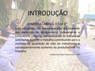 INTRODUÇÃO
GINÁSTICA LABORAL O QUE É?
Suas atividades são fundamentadas basicamente
nos exercícios de alongamento, relaxamento e
consciência corporal, compensando as estruturas
solicitadas durante o trabalho,contribuindo para a
melhora da qualidade de vida do trabalhador e
conseqüentemente aumento da produtividade no
trabalho.
Andréia dos Santos Fuentes et al (2007)
 