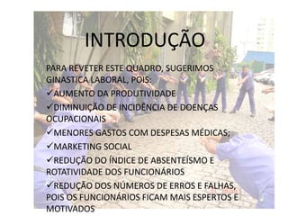 INTRODUÇÃO
PARA REVETER ESTE QUADRO, SUGERIMOS
GINASTICA LABORAL, POIS:
AUMENTO DA PRODUTIVIDADE
DIMINUIÇÃO DE INCIDÊNCIA DE DOENÇAS
OCUPACIONAIS
MENORES GASTOS COM DESPESAS MÉDICAS;
MARKETING SOCIAL
REDUÇÃO DO ÍNDICE DE ABSENTEÍSMO E
ROTATIVIDADE DOS FUNCIONÁRIOS
REDUÇÃO DOS NÚMEROS DE ERROS E FALHAS,
POIS OS FUNCIONÁRIOS FICAM MAIS ESPERTOS E
MOTIVADOS
 