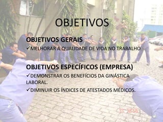 OBJETIVOS
OBJETIVOS GERAIS
MELHORAR A QUALIDADE DE VIDA NO TRABALHO.
OBJETIVOS ESPECÍFICOS (EMPRESA)
DEMONSTRAR OS BENEFÍCIOS DA GINÁSTICA
LABORAL.
DIMINUIR OS ÍNDICES DE ATESTADOS MÉDICOS.
 