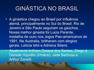 GINÁSTICA NO BRASIL
• A ginástica chegou ao Brasil por influência
  alemã, principalmente no Sul do Brasil. Rio de
  Janeiro e São Paulo seguiram os gaúchos.
  Nossa melhor ginasta foi Luiza Parente,
  medalha de ouro nos Jogos Pan-americanos de
  1991. Na Australia, brilharam com elogios
  gerais, Letícia Ishii e Adriana Silami.
• Atualmente brilham Daiane dos Santos, Diego é
  Daniele Hypolito (irmãos), Jade Barbosa e
  Arthur Zanetti.
 