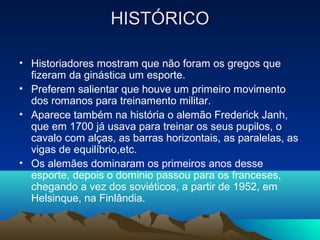 HISTÓRICO

• Historiadores mostram que não foram os gregos que
  fizeram da ginástica um esporte.
• Preferem salientar que houve um primeiro movimento
  dos romanos para treinamento militar.
• Aparece também na história o alemão Frederick Janh,
  que em 1700 já usava para treinar os seus pupilos, o
  cavalo com alças, as barras horizontais, as paralelas, as
  vigas de equilíbrio,etc.
• Os alemães dominaram os primeiros anos desse
  esporte, depois o dominio passou para os franceses,
  chegando a vez dos soviéticos, a partir de 1952, em
  Helsinque, na Finlândia.
 