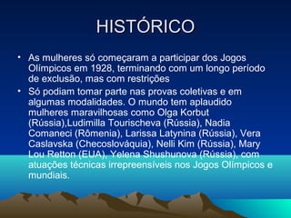 HISTÓRICO
• As mulheres só começaram a participar dos Jogos
  Olímpicos em 1928, terminando com um longo período
  de exclusão, mas com restrições
• Só podiam tomar parte nas provas coletivas e em
  algumas modalidades. O mundo tem aplaudido
  mulheres maravilhosas como Olga Korbut
  (Rússia),Ludimilla Tourischeva (Rússia), Nadia
  Comaneci (Rômenia), Larissa Latynina (Rússia), Vera
  Caslavska (Checoslováquia), Nelli Kim (Rússia), Mary
  Lou Retton (EUA), Yelena Shushunova (Rússia), com
  atuações técnicas irrepreensíveis nos Jogos Olímpicos e
  mundiais.
 