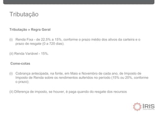 Tributação
Tributação » Regra Geral
(i) Renda Fixa - de 22,5% a 15%, conforme o prazo médio dos ativos da carteira e o
prazo de resgate (0 a 720 dias).
(ii) Renda Variável - 15%.
Come-cotas
(i) Cobrança antecipada, na fonte, em Maio e Novembro de cada ano, de Imposto de
Imposto de Renda sobre os rendimentos auferidos no período (15% ou 20%, conforme
o prazo);
(ii) Diferença de imposto, se houver, é paga quando do resgate dos recursos
 