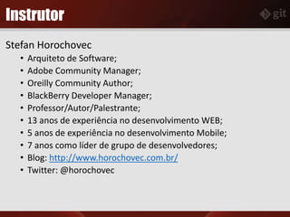Instrutor
Stefan Horochovec
• Arquiteto de Software;
• Adobe Community Manager;
• Oreilly Community Author;
• BlackBerry Developer Manager;
• Professor/Autor/Palestrante;
• 13 anos de experiência no desenvolvimento WEB;
• 5 anos de experiência no desenvolvimento Mobile;
• 7 anos como líder de grupo de desenvolvedores;
• Blog: http://www.horochovec.com.br/
• Twitter: @horochovec
 