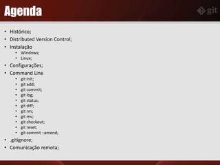 Agenda
• Histórico;
• Distributed Version Control;
• Instalação
• Windows;
• Linux;
• Configurações;
• Command Line
• git init;
• git add;
• git commit;
• git log;
• git status;
• git diff;
• git rm;
• git mv;
• git checkout;
• git reset;
• git commit –amend;
• .gitignore;
• Comunicação remota;
 