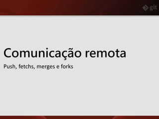 Comunicação remota
Push, fetchs, merges e forks
 