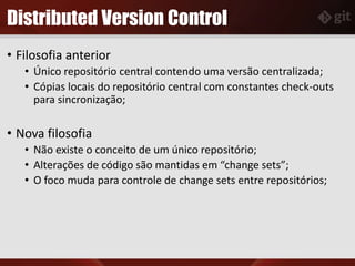 Distributed Version Control
• Filosofia anterior
• Único repositório central contendo uma versão centralizada;
• Cópias locais do repositório central com constantes check-outs
para sincronização;
• Nova filosofia
• Não existe o conceito de um único repositório;
• Alterações de código são mantidas em “change sets”;
• O foco muda para controle de change sets entre repositórios;
 