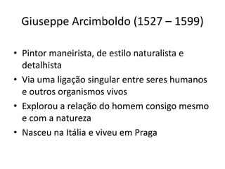 Giuseppe Arcimboldo (1527 – 1599)
• Pintor maneirista, de estilo naturalista e
detalhista
• Via uma ligação singular entre seres humanos
e outros organismos vivos
• Explorou a relação do homem consigo mesmo
e com a natureza
• Nasceu na Itália e viveu em Praga
 